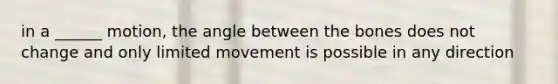 in a ______ motion, the angle between the bones does not change and only limited movement is possible in any direction