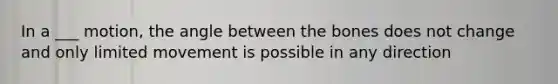 In a ___ motion, the angle between the bones does not change and only limited movement is possible in any direction