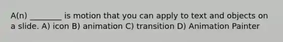 A(n) ________ is motion that you can apply to text and objects on a slide. A) icon B) animation C) transition D) Animation Painter