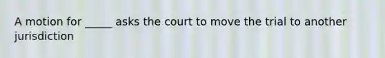 A motion for _____ asks the court to move the trial to another jurisdiction