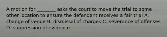 A motion for ________ asks the court to move the trial to some other location to ensure the defendant receives a fair trial A. change of venue B. dismissal of charges C. severance of offenses D. suppression of evidence