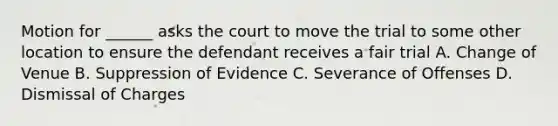 Motion for ______ asks the court to move the trial to some other location to ensure the defendant receives a fair trial A. Change of Venue B. Suppression of Evidence C. Severance of Offenses D. Dismissal of Charges