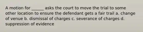 A motion for ______ asks the court to move the trial to some other location to ensure the defendant gets a fair trail a. change of venue b. dismissal of charges c. severance of charges d. suppression of evidence