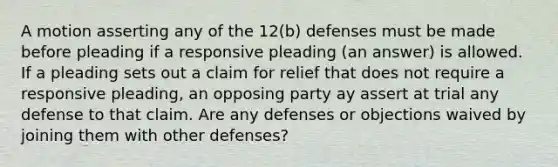 A motion asserting any of the 12(b) defenses must be made before pleading if a responsive pleading (an answer) is allowed. If a pleading sets out a claim for relief that does not require a responsive pleading, an opposing party ay assert at trial any defense to that claim. Are any defenses or objections waived by joining them with other defenses?