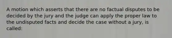 A motion which asserts that there are no factual disputes to be decided by the jury and the judge can apply the proper law to the undisputed facts and decide the case without a jury, is called: