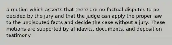 a motion which asserts that there are no factual disputes to be decided by the jury and that the judge can apply the proper law to the undisputed facts and decide the case without a jury. These motions are supported by affidavits, documents, and deposition testimony