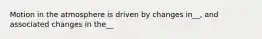 Motion in the atmosphere is driven by changes in__, and associated changes in the__