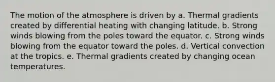 The motion of the atmosphere is driven by a. Thermal gradients created by differential heating with changing latitude. b. Strong winds blowing from the poles toward the equator. c. Strong winds blowing from the equator toward the poles. d. Vertical convection at the tropics. e. Thermal gradients created by changing ocean temperatures.