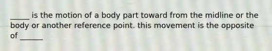 _____ is the motion of a body part toward from the midline or the body or another reference point. this movement is the opposite of ______