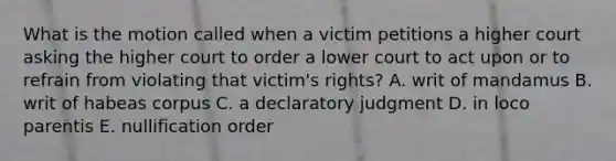 What is the motion called when a victim petitions a higher court asking the higher court to order a lower court to act upon or to refrain from violating that victim's rights? A. writ of mandamus B. writ of habeas corpus C. a declaratory judgment D. in loco parentis E. nullification order