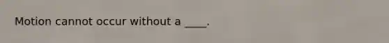 Motion cannot occur without a ____.