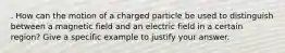 . How can the motion of a charged particle be used to distinguish between a magnetic field and an electric field in a certain region? Give a specific example to justify your answer.