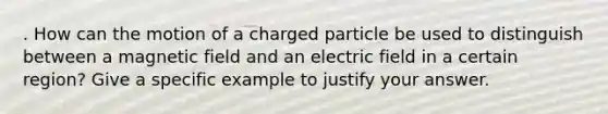 . How can the motion of a charged particle be used to distinguish between a magnetic field and an electric field in a certain region? Give a specific example to justify your answer.