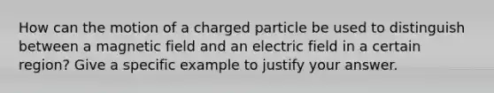 How can the motion of a charged particle be used to distinguish between a magnetic field and an electric field in a certain region? Give a specific example to justify your answer.