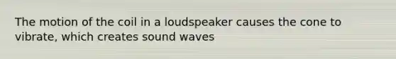 The motion of the coil in a loudspeaker causes the cone to vibrate, which creates sound waves