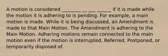 A motion is considered ________ __ ___ ______ if it is made while the motion it is adhering to is pending. For example, a main motion is made. While it is being discussed, an Amendment is made to that Main Motion. The Amendment is adhering to the Main Motion. Adhering motions remain connected to the main motion even if the motion is interrupted, Referred, Postponed, or temporarily disposed of.