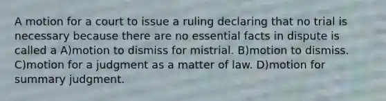 A motion for a court to issue a ruling declaring that no trial is necessary because there are no essential facts in dispute is called a A)motion to dismiss for mistrial. B)motion to dismiss. C)motion for a judgment as a matter of law. D)motion for summary judgment.