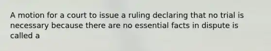 A motion for a court to issue a ruling declaring that no trial is necessary because there are no essential facts in dispute is called a