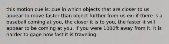 this motion cue is: cue in which objects that are closer to us appear to move faster than object further from us ex: if there is a baseball coming at you, the closer it is to you, the faster it will appear to be coming at you. If you were 1000ft away from it, it is harder to gage how fast it is traveling