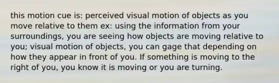 this motion cue is: perceived visual motion of objects as you move relative to them ex: using the information from your surroundings, you are seeing how objects are moving relative to you; visual motion of objects, you can gage that depending on how they appear in front of you. If something is moving to the right of you, you know it is moving or you are turning.