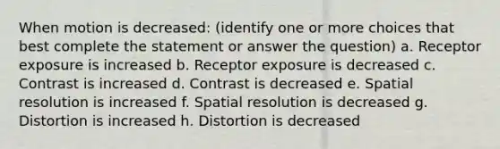 When motion is decreased: (identify one or more choices that best complete the statement or answer the question) a. Receptor exposure is increased b. Receptor exposure is decreased c. Contrast is increased d. Contrast is decreased e. Spatial resolution is increased f. Spatial resolution is decreased g. Distortion is increased h. Distortion is decreased