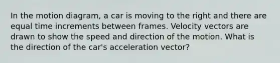 In the motion diagram, a car is moving to the right and there are equal time increments between frames. Velocity vectors are drawn to show the speed and direction of the motion. What is the direction of the car's acceleration vector?