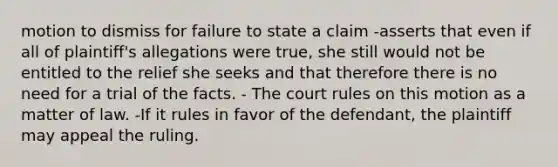 motion to dismiss for failure to state a claim -asserts that even if all of plaintiff's allegations were true, she still would not be entitled to the relief she seeks and that therefore there is no need for a trial of the facts. - The court rules on this motion as a matter of law. -If it rules in favor of the defendant, the plaintiff may appeal the ruling.