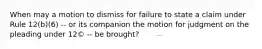 When may a motion to dismiss for failure to state a claim under Rule 12(b)(6) -- or its companion the motion for judgment on the pleading under 12© -- be brought?