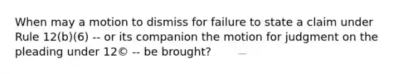 When may a motion to dismiss for failure to state a claim under Rule 12(b)(6) -- or its companion the motion for judgment on the pleading under 12© -- be brought?