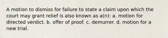 A motion to dismiss for failure to state a claim upon which the court may grant relief is also known as a(n): a. motion for directed verdict. b. offer of proof. c. demurrer. d. motion for a new trial.