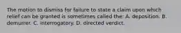 The motion to dismiss for failure to state a claim upon which relief can be granted is sometimes called the: A. deposition. B. demurrer. C. interrogatory. D. directed verdict.