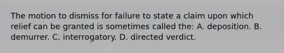 The motion to dismiss for failure to state a claim upon which relief can be granted is sometimes called the: A. deposition. B. demurrer. C. interrogatory. D. directed verdict.