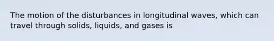 The motion of the disturbances in longitudinal waves, which can travel through solids, liquids, and gases is