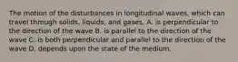 The motion of the disturbances in longitudinal waves, which can travel through solids, liquids, and gases, A. is perpendicular to the direction of the wave B. is parallel to the direction of the wave C. is both perpendicular and parallel to the direction of the wave D. depends upon the state of the medium.