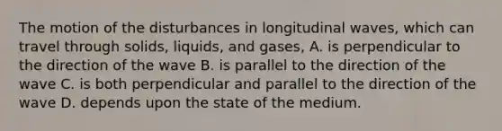 The motion of the disturbances in longitudinal waves, which can travel through solids, liquids, and gases, A. is perpendicular to the direction of the wave B. is parallel to the direction of the wave C. is both perpendicular and parallel to the direction of the wave D. depends upon the state of the medium.