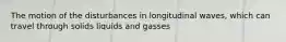 The motion of the disturbances in longitudinal waves, which can travel through solids liquids and gasses