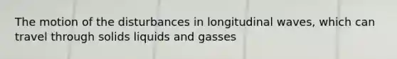 The motion of the disturbances in longitudinal waves, which can travel through solids liquids and gasses