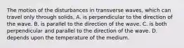 The motion of the disturbances in transverse waves, which can travel only through solids, A. is perpendicular to the direction of the wave. B. is parallel to the direction of the wave. C. is both perpendicular and parallel to the direction of the wave. D. depends upon the temperature of the medium.