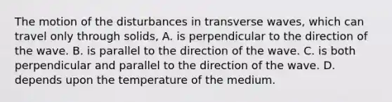 The motion of the disturbances in transverse waves, which can travel only through solids, A. is perpendicular to the direction of the wave. B. is parallel to the direction of the wave. C. is both perpendicular and parallel to the direction of the wave. D. depends upon the temperature of the medium.