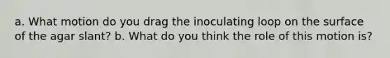 a. What motion do you drag the inoculating loop on the surface of the agar slant? b. What do you think the role of this motion is?