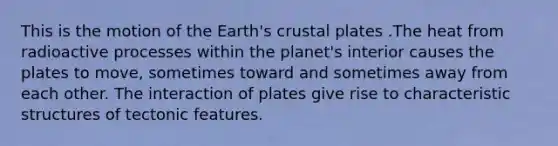 This is the motion of the Earth's crustal plates .The heat from radioactive processes within the planet's interior causes the plates to move, sometimes toward and sometimes away from each other. The interaction of plates give rise to characteristic structures of tectonic features.