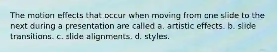 The motion effects that occur when moving from one slide to the next during a presentation are called a. artistic effects. b. slide transitions. c. slide alignments. d. styles.