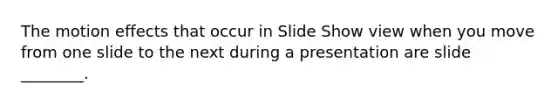 The motion effects that occur in Slide Show view when you move from one slide to the next during a presentation are slide ________.