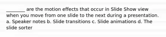 ________ are the motion effects that occur in Slide Show view when you move from one slide to the next during a presentation. a. Speaker notes b. Slide transitions c. Slide animations d. The slide sorter