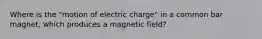 Where is the "motion of electric charge" in a common bar magnet, which produces a magnetic field?