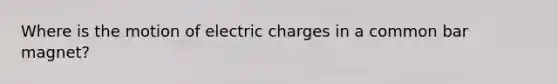 Where is the motion of electric charges in a common bar magnet?