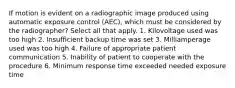 If motion is evident on a radiographic image produced using automatic exposure control (AEC), which must be considered by the radiographer? Select all that apply. 1. Kilovoltage used was too high 2. Insufficient backup time was set 3. Milliamperage used was too high 4. Failure of appropriate patient communication 5. Inability of patient to cooperate with the procedure 6. Minimum response time exceeded needed exposure time