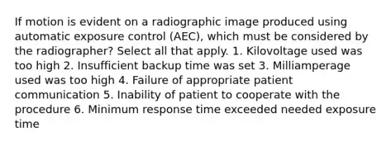 If motion is evident on a radiographic image produced using automatic exposure control (AEC), which must be considered by the radiographer? Select all that apply. 1. Kilovoltage used was too high 2. Insufficient backup time was set 3. Milliamperage used was too high 4. Failure of appropriate patient communication 5. Inability of patient to cooperate with the procedure 6. Minimum response time exceeded needed exposure time