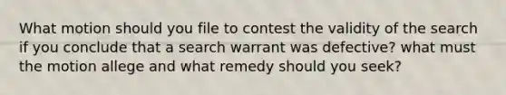 What motion should you file to contest the validity of the search if you conclude that a search warrant was defective? what must the motion allege and what remedy should you seek?