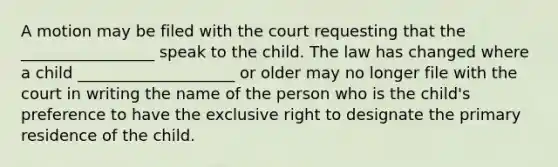 A motion may be filed with the court requesting that the _________________ speak to the child. The law has changed where a child ____________________ or older may no longer file with the court in writing the name of the person who is the child's preference to have the exclusive right to designate the primary residence of the child.